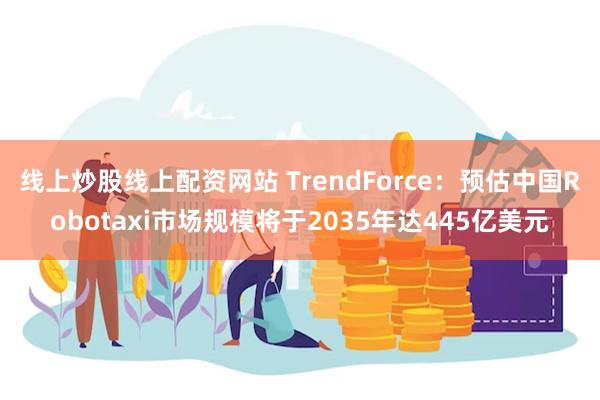 线上炒股线上配资网站 TrendForce：预估中国Robotaxi市场规模将于2035年达445亿美元