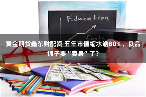 黄金期货鑫东财配资 五年市值缩水逾80%，良品铺子要“卖身”了？