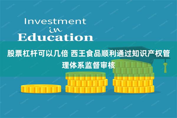 股票杠杆可以几倍 西王食品顺利通过知识产权管理体系监督审核