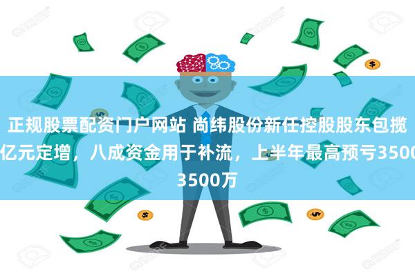 正规股票配资门户网站 尚纬股份新任控股股东包揽11亿元定增，八成资金用于补流，上半年最高预亏3500万