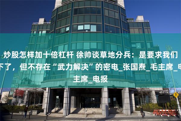 炒股怎样加十倍杠杆 徐帅谈草地分兵：是要求我们南下了，但不存在“武力解决”的密电_张国焘_毛主席_电报