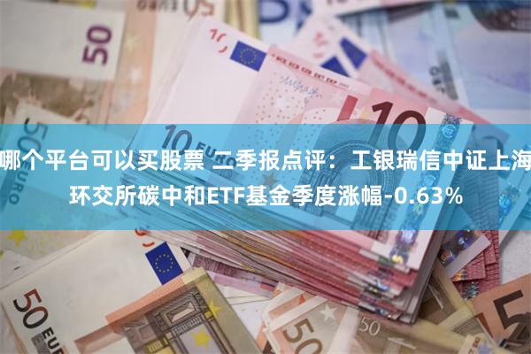 哪个平台可以买股票 二季报点评：工银瑞信中证上海环交所碳中和ETF基金季度涨幅-0.63%