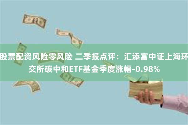 股票配资风险零风险 二季报点评：汇添富中证上海环交所碳中和ETF基金季度涨幅-0.98%