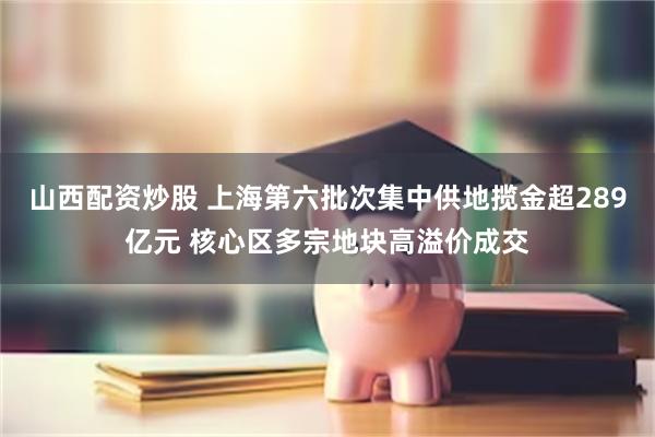 山西配资炒股 上海第六批次集中供地揽金超289亿元 核心区多宗地块高溢价成交