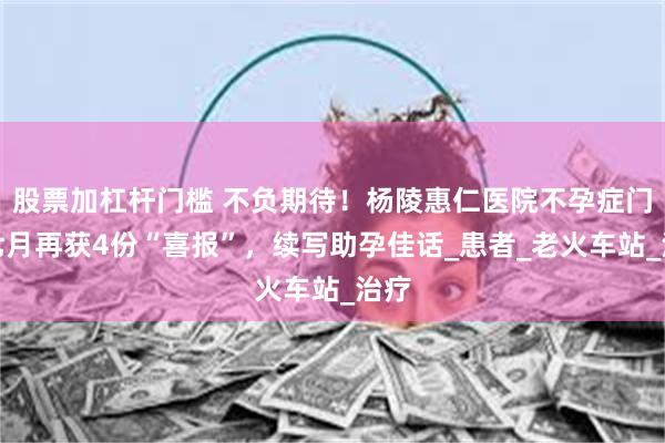 股票加杠杆门槛 不负期待！杨陵惠仁医院不孕症门诊七月再获4份“喜报”，续写助孕佳话_患者_老火车站_治疗