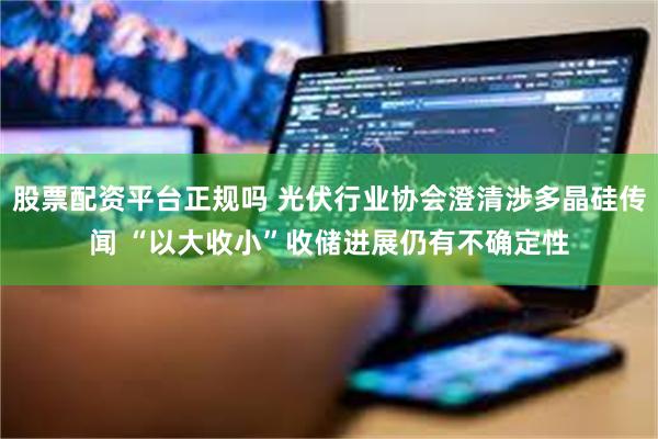 股票配资平台正规吗 光伏行业协会澄清涉多晶硅传闻 “以大收小”收储进展仍有不确定性