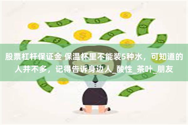 股票杠杆保证金 保温杯里不能装5种水，可知道的人并不多，记得告诉身边人_酸性_茶叶_朋友