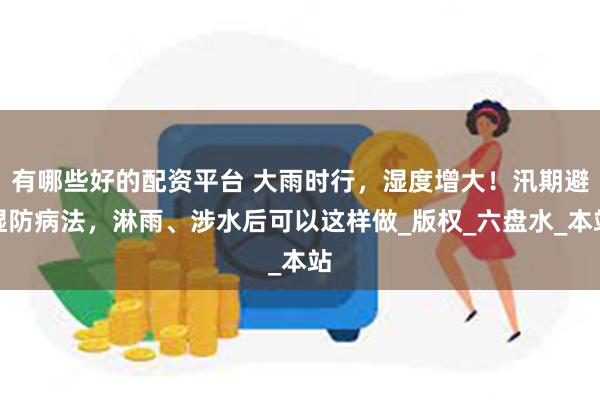 有哪些好的配资平台 大雨时行，湿度增大！汛期避湿防病法，淋雨、涉水后可以这样做_版权_六盘水_本站
