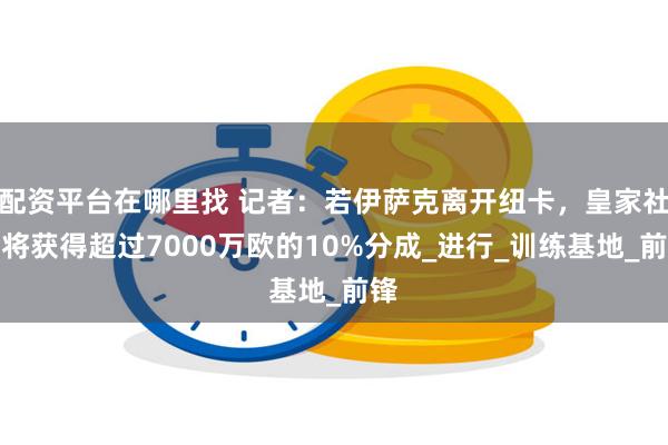 配资平台在哪里找 记者：若伊萨克离开纽卡，皇家社会将获得超过7000万欧的10%分成_进行_训练基地_前锋