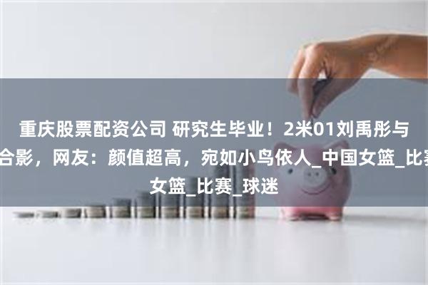 重庆股票配资公司 研究生毕业！2米01刘禹彤与校领导合影，网友：颜值超高，宛如小鸟依人_中国女篮_比赛_球迷