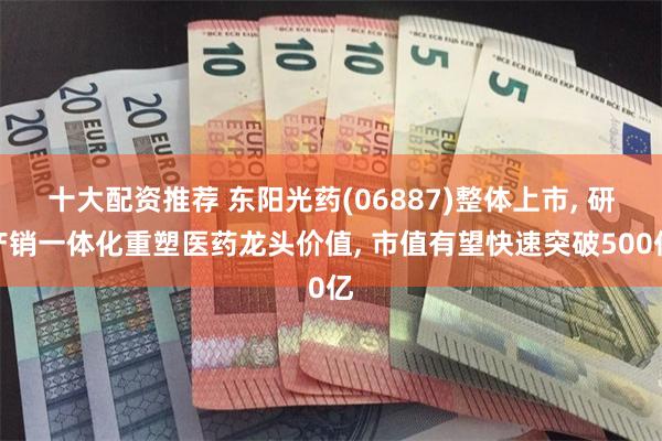 十大配资推荐 东阳光药(06887)整体上市, 研产销一体化重塑医药龙头价值, 市值有望快速突破500亿