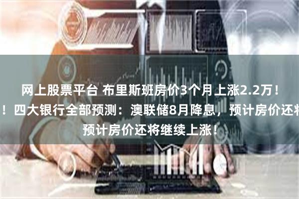 网上股票平台 布里斯班房价3个月上涨2.2万！创历史新高！四大银行全部预测：澳联储8月降息，预计房价还将继续上涨！