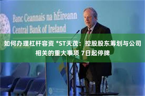 如何办理杠杆容资 *ST天茂：控股股东筹划与公司相关的重大事项 7日起停牌