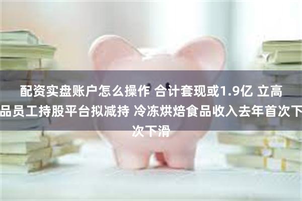 配资实盘账户怎么操作 合计套现或1.9亿 立高食品员工持股平台拟减持 冷冻烘焙食品收入去年首次下滑