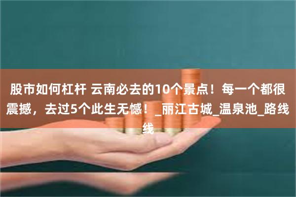 股市如何杠杆 云南必去的10个景点！每一个都很震撼，去过5个此生无憾！_丽江古城_温泉池_路线
