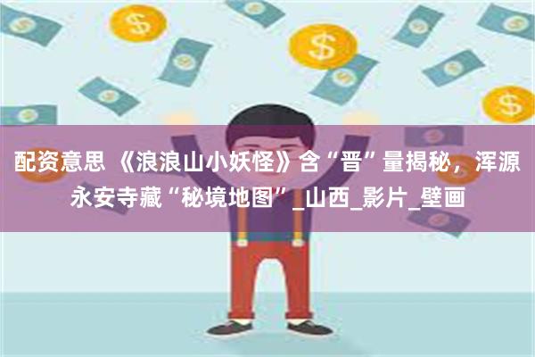 配资意思 《浪浪山小妖怪》含“晋”量揭秘，浑源永安寺藏“秘境地图”_山西_影片_壁画