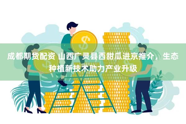 成都期货配资 山西广灵县西甜瓜进京推介，生态种植新技术助力产业升级