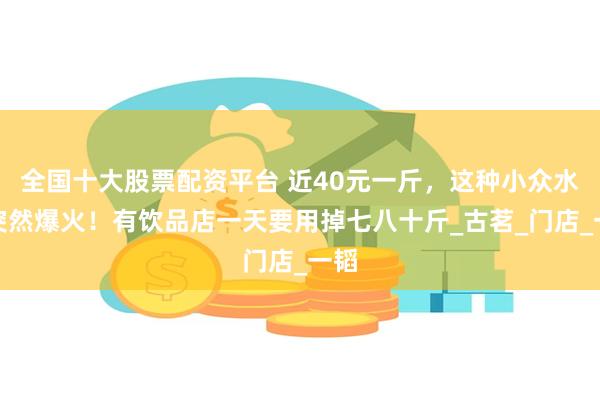 全国十大股票配资平台 近40元一斤，这种小众水果突然爆火！有饮品店一天要用掉七八十斤_古茗_门店_一韬