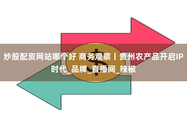 炒股配资网站哪个好 商务观察丨贵州农产品开启IP时代_品牌_直播间_辣椒