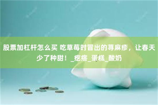 股票加杠杆怎么买 吃草莓时冒出的荨麻疹，让春天少了种甜！_疙瘩_蛋糕_酸奶