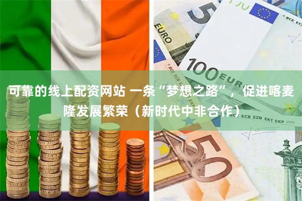 可靠的线上配资网站 一条“梦想之路”，促进喀麦隆发展繁荣（新时代中非合作）