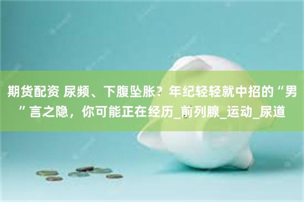 期货配资 尿频、下腹坠胀？年纪轻轻就中招的“男”言之隐，你可能正在经历_前列腺_运动_尿道