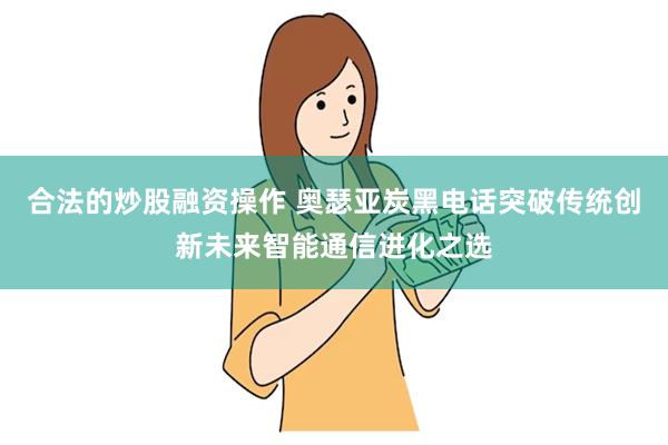 合法的炒股融资操作 奥瑟亚炭黑电话突破传统创新未来智能通信进化之选