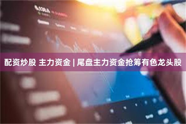 配资炒股 主力资金 | 尾盘主力资金抢筹有色龙头股