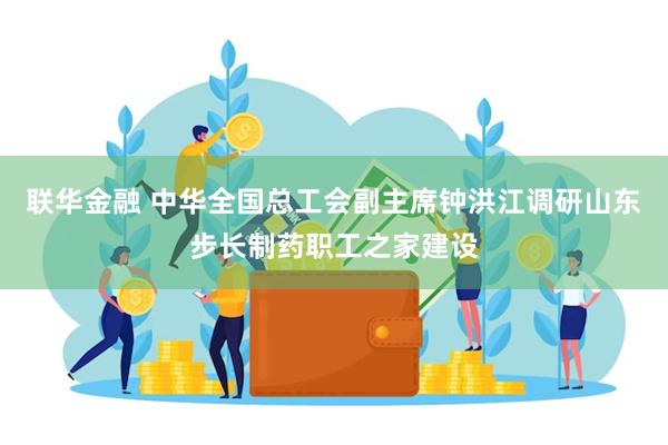 联华金融 中华全国总工会副主席钟洪江调研山东步长制药职工之家建设