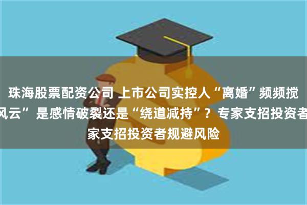 珠海股票配资公司 上市公司实控人“离婚”频频搅动“资本风云” 是感情破裂还是“绕道减持”?专家支招投资者规避风险
