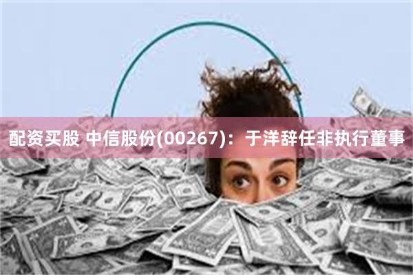 配资买股 中信股份(00267)：于洋辞任非执行董事