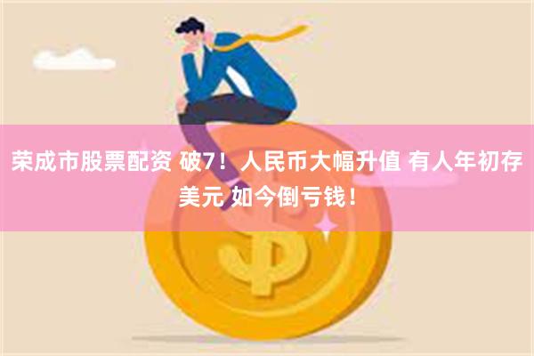 荣成市股票配资 破7！人民币大幅升值 有人年初存美元 如今倒亏钱！