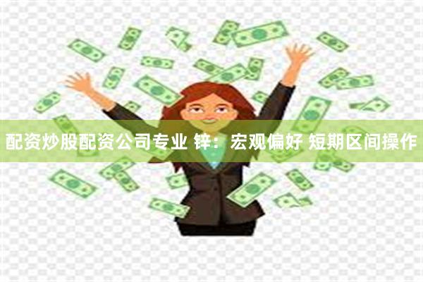 配资炒股配资公司专业 锌：宏观偏好 短期区间操作