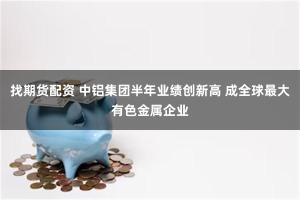 找期货配资 中铝集团半年业绩创新高 成全球最大有色金属企业