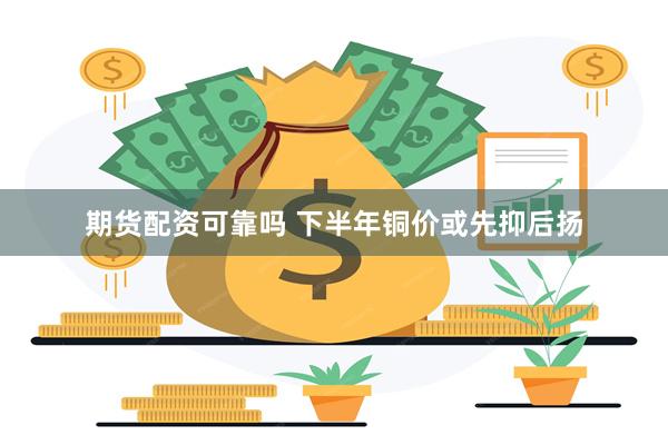 期货配资可靠吗 下半年铜价或先抑后扬