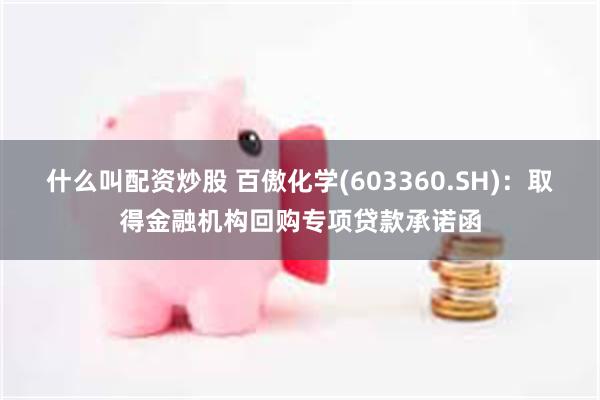 什么叫配资炒股 百傲化学(603360.SH)：取得金融机构回购专项贷款承诺函