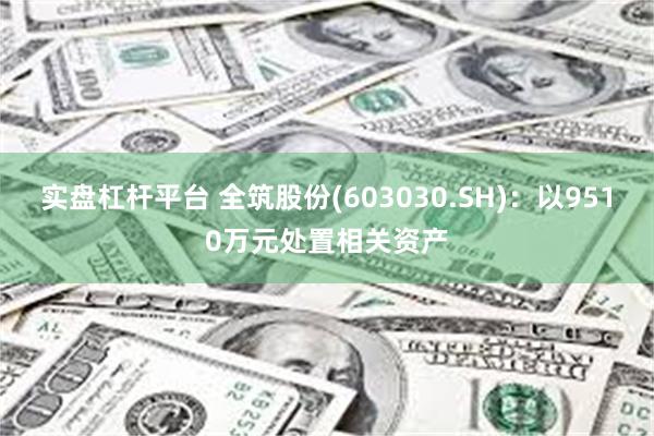 实盘杠杆平台 全筑股份(603030.SH)：以9510万元处置相关资产