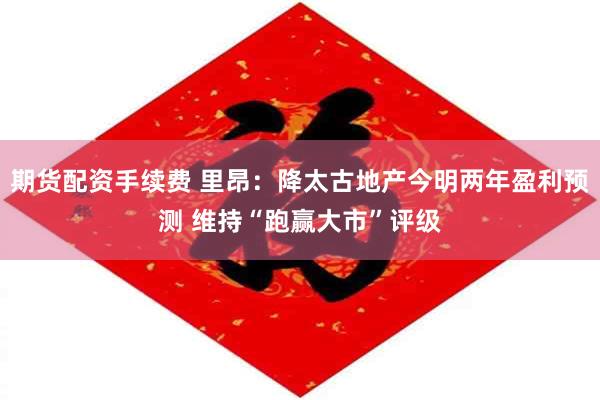 期货配资手续费 里昂：降太古地产今明两年盈利预测 维持“跑赢大市”评级