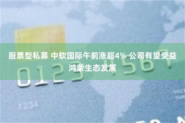股票型私募 中软国际午前涨超4% 公司有望受益鸿蒙生态发展