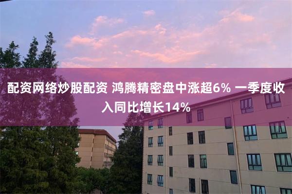 配资网络炒股配资 鸿腾精密盘中涨超6% 一季度收入同比增长14%
