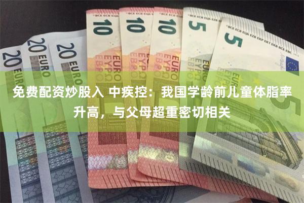 免费配资炒股入 中疾控：我国学龄前儿童体脂率升高，与父母超重密切相关