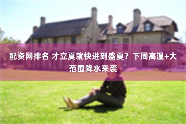配资网排名 才立夏就快进到盛夏？下周高温+大范围降水来袭