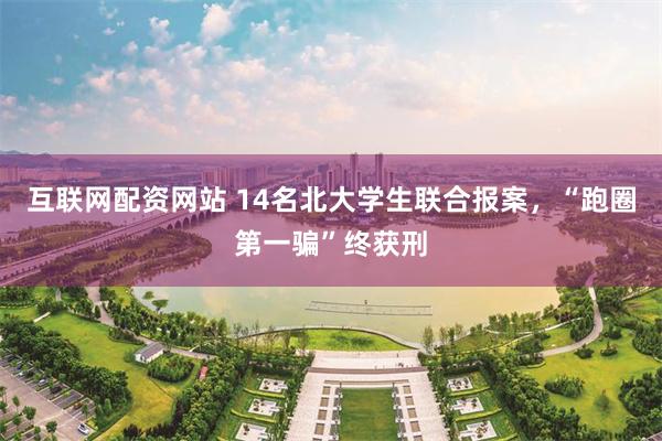 互联网配资网站 14名北大学生联合报案，“跑圈第一骗”终获刑