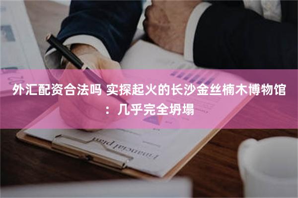 外汇配资合法吗 实探起火的长沙金丝楠木博物馆：几乎完全坍塌