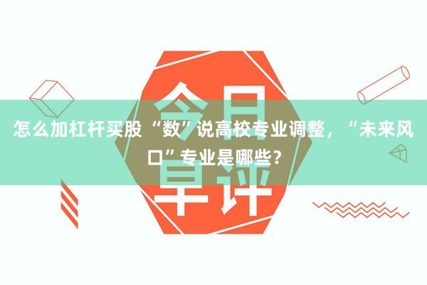 怎么加杠杆买股 “数”说高校专业调整，“未来风口”专业是哪些？