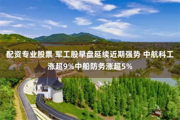 配资专业股票 军工股早盘延续近期强势 中航科工涨超9%中船防务涨超5%