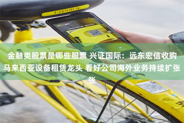 金融类股票是哪些股票 兴证国际：远东宏信收购马来西亚设备租赁龙头 看好公司海外业务持续扩张