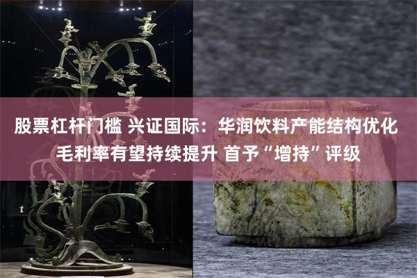 股票杠杆门槛 兴证国际：华润饮料产能结构优化 毛利率有望持续提升 首予“增持”评级