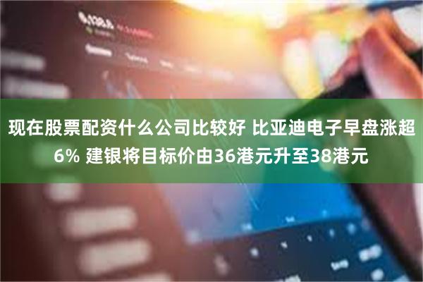 现在股票配资什么公司比较好 比亚迪电子早盘涨超6% 建银将目标价由36港元升至38港元