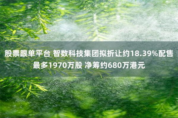 股票跟单平台 智数科技集团拟折让约18.39%配售最多1970万股 净筹约680万港元